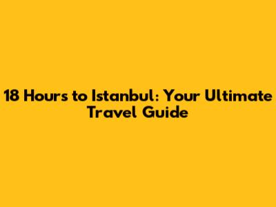 18 Hours to Istanbul: Your Ultimate Travel Guide