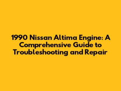 1990 Nissan Altima Engine: A Comprehensive Guide to Troubleshooting and Repair