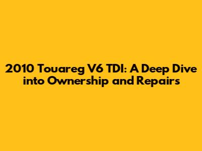 2010 Touareg V6 TDI: A Deep Dive into Ownership and Repairs