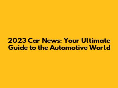 2023 Car News: Your Ultimate Guide to the Automotive World