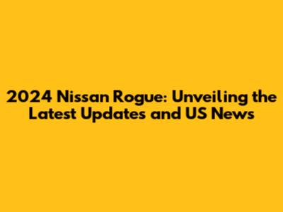 2024 Nissan Rogue: Unveiling the Latest Updates and US News