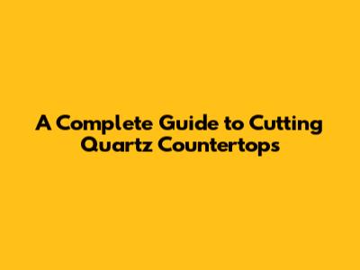 A Complete Guide to Cutting Quartz Countertops