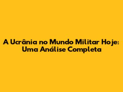 A Ucrânia no Mundo Militar Hoje: Uma Análise Completa