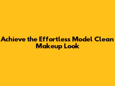 Achieve the Effortless Model Clean Makeup Look