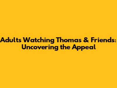 Adults Watching Thomas & Friends: Uncovering the Appeal