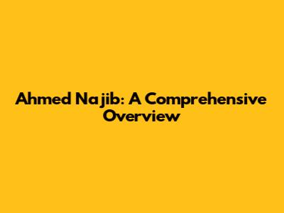 Ahmed Najib: A Comprehensive Overview