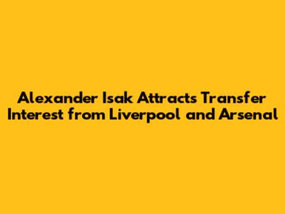 Alexander Isak Attracts Transfer Interest from Liverpool and Arsenal