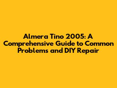 Almera Tino 2005: A Comprehensive Guide to Common Problems and DIY Repair