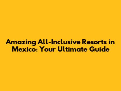 Amazing All-Inclusive Resorts in Mexico: Your Ultimate Guide