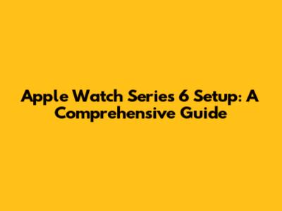 Apple Watch Series 6 Setup: A Comprehensive Guide
