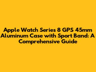 Apple Watch Series 8 GPS 45mm Aluminum Case with Sport Band: A Comprehensive Guide