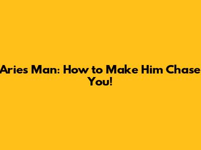 Aries Man: How to Make Him Chase You!