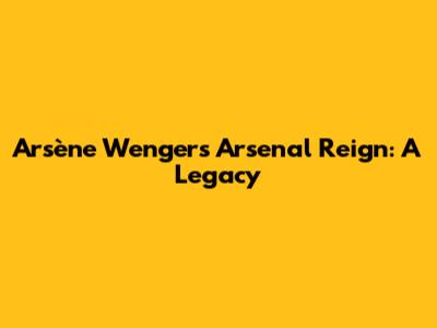 Arsène Wenger's Arsenal Reign: A Legacy