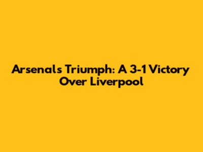 Arsenal's Triumph: A 3-1 Victory Over Liverpool