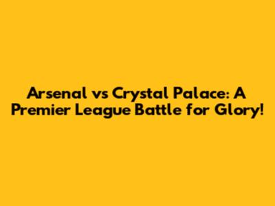Arsenal vs Crystal Palace: A Premier League Battle for Glory!