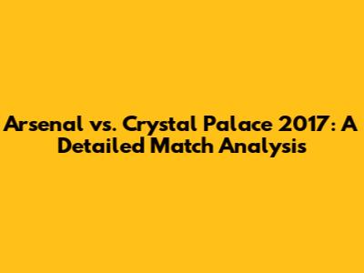 Arsenal vs. Crystal Palace 2017: A Detailed Match Analysis