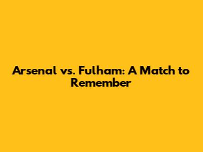 Arsenal vs. Fulham: A Match to Remember