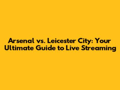 Arsenal vs. Leicester City: Your Ultimate Guide to Live Streaming