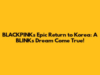 BLACKPINK's Epic Return to Korea: A BLINK's Dream Come True!