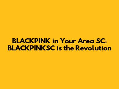 BLACKPINK in Your Area SC: BLACKPINKSC is the Revolution