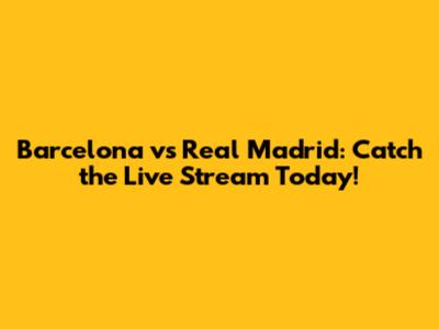 Barcelona vs Real Madrid: Catch the Live Stream Today!