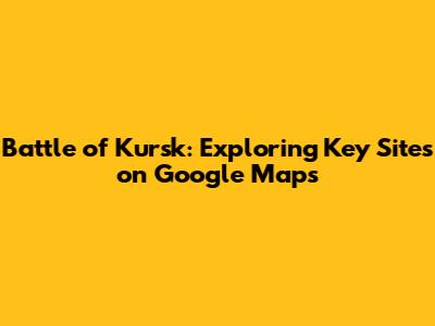 Battle of Kursk: Exploring Key Sites on Google Maps