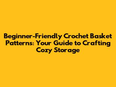 Beginner-Friendly Crochet Basket Patterns: Your Guide to Crafting Cozy Storage