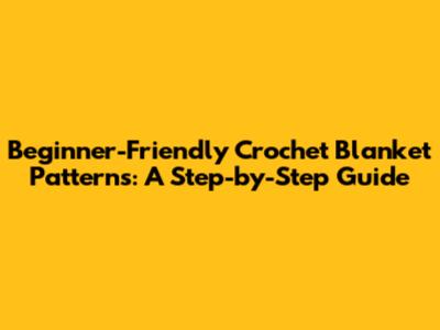 Beginner-Friendly Crochet Blanket Patterns: A Step-by-Step Guide