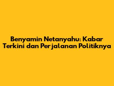 Benyamin Netanyahu: Kabar Terkini dan Perjalanan Politiknya