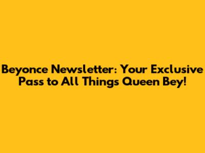 Beyonce Newsletter: Your Exclusive Pass to All Things Queen Bey!