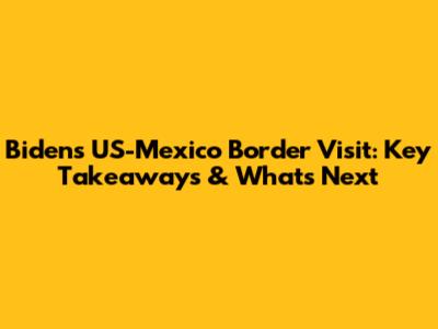 Biden's US-Mexico Border Visit: Key Takeaways & What's Next