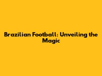 Brazilian Football: Unveiling the Magic