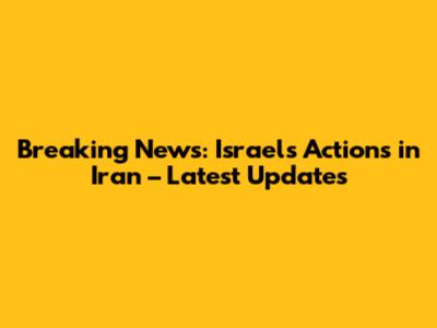 Breaking News: Israel's Actions in Iran – Latest Updates