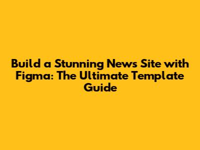 Build a Stunning News Site with Figma: The Ultimate Template Guide