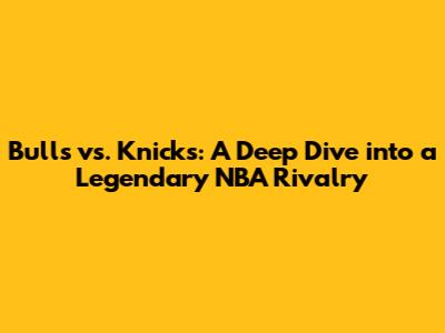 Bulls vs. Knicks: A Deep Dive into a Legendary NBA Rivalry