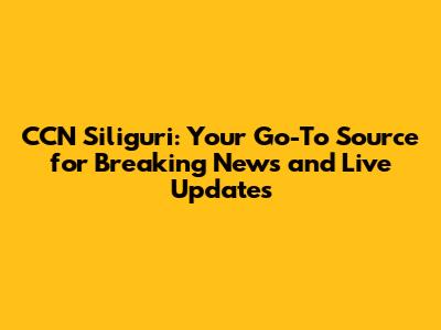 CCN Siliguri: Your Go-To Source for Breaking News and Live Updates