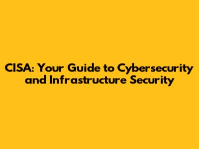 CISA: Your Guide to Cybersecurity and Infrastructure Security