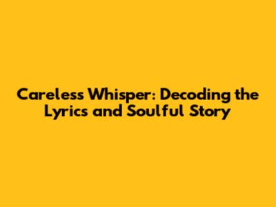 Careless Whisper: Decoding the Lyrics and Soulful Story