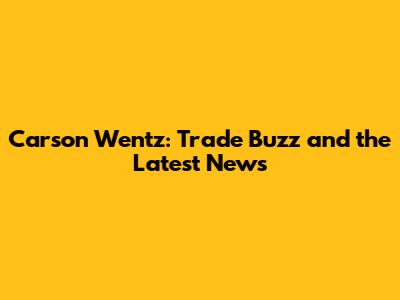 Carson Wentz: Trade Buzz and the Latest News