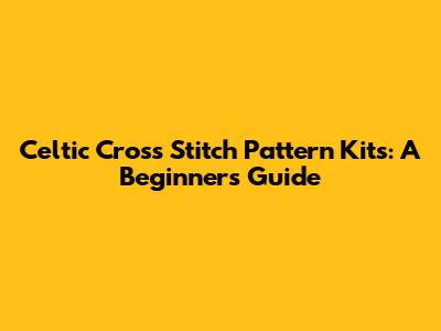 Celtic Cross Stitch Pattern Kits: A Beginner's Guide
