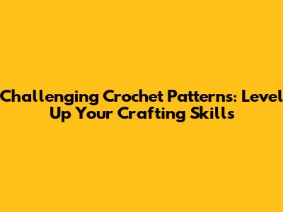 Challenging Crochet Patterns: Level Up Your Crafting Skills