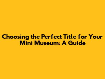 Choosing the Perfect Title for Your Mini Museum: A Guide