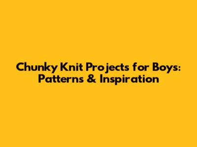 Chunky Knit Projects for Boys: Patterns & Inspiration