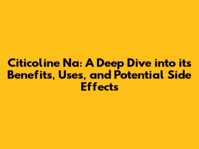 Citicoline Na: A Deep Dive into its Benefits, Uses, and Potential Side Effects