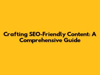 Crafting SEO-Friendly Content: A Comprehensive Guide