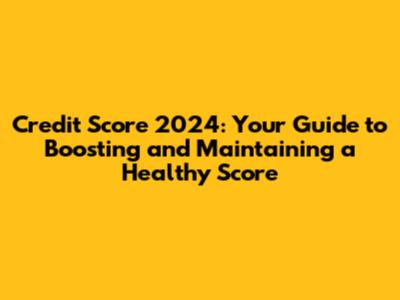 Credit Score 2024: Your Guide to Boosting and Maintaining a Healthy Score