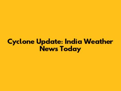 Cyclone Update: India Weather News Today