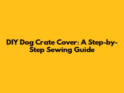DIY Dog Crate Cover: A Step-by-Step Sewing Guide