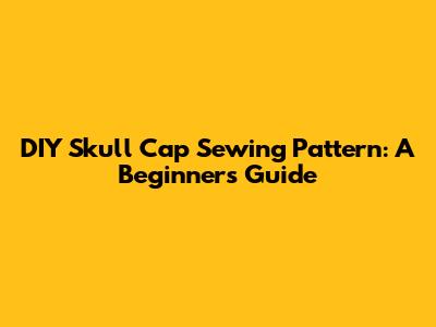 DIY Skull Cap Sewing Pattern: A Beginner's Guide