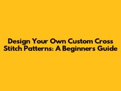 Design Your Own Custom Cross Stitch Patterns: A Beginner's Guide